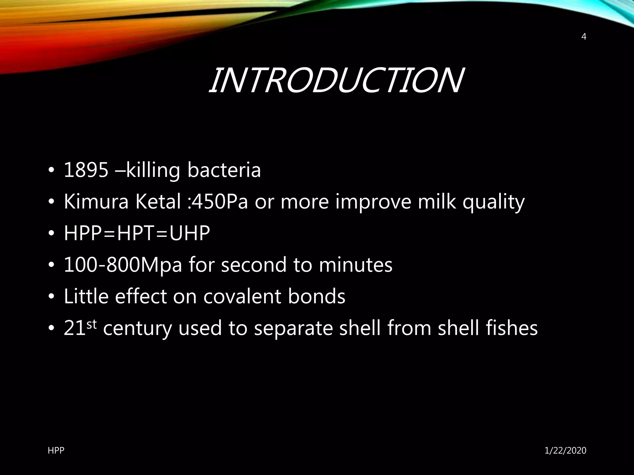 INTRODUCTION
• 1895 –killing bacteria
• Kimura Ketal :450Pa or more improve milk quality
• HPP=HPT=UHP
• 100-800Mpa for second to minutes
• Little effect on covalent bonds
• 21st century used to separate shell from shell fishes
1/22/2020HPP
4
 