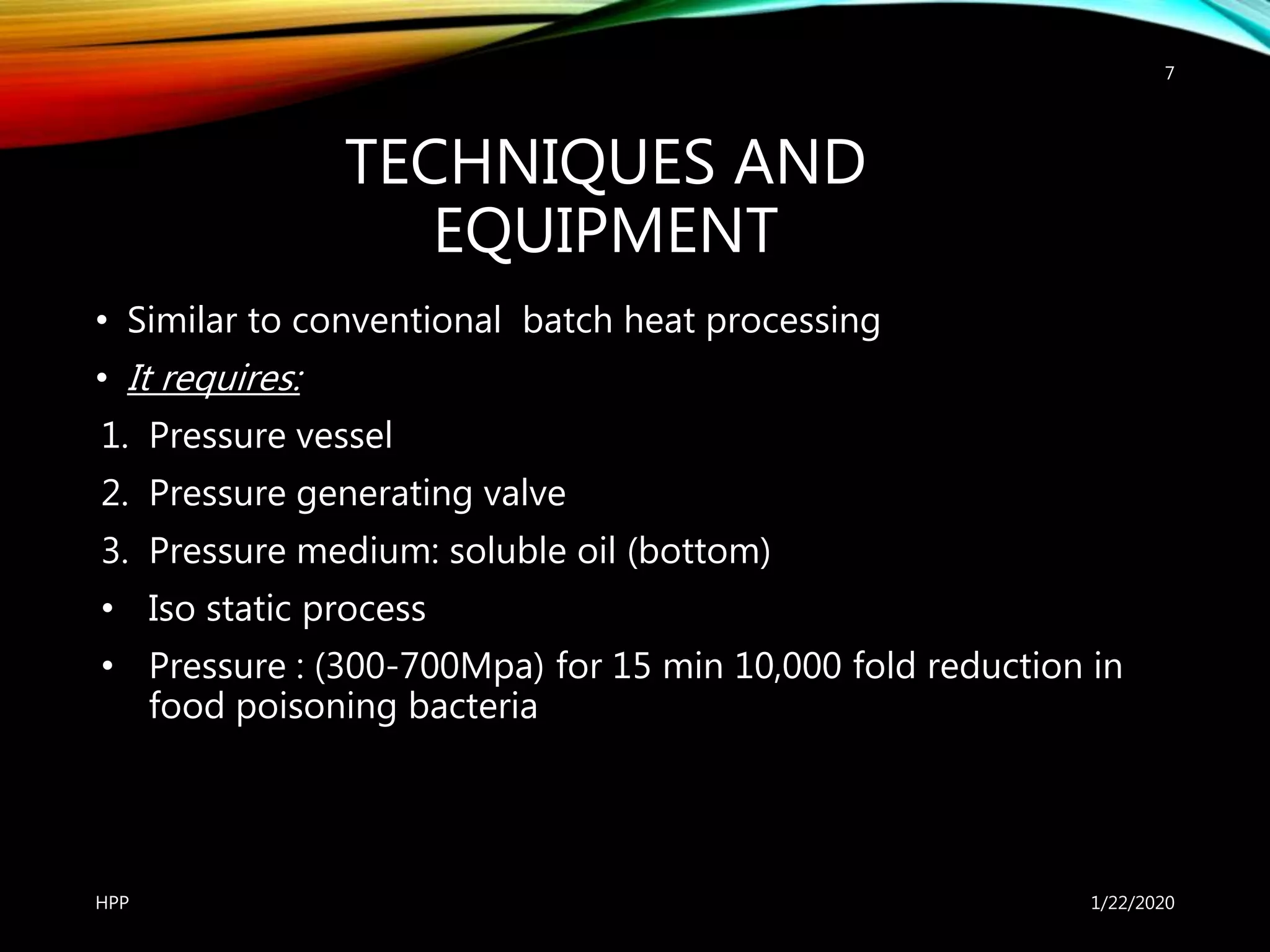 TECHNIQUES AND
EQUIPMENT
• Similar to conventional batch heat processing
• It requires:
1. Pressure vessel
2. Pressure generating valve
3. Pressure medium: soluble oil (bottom)
• Iso static process
• Pressure : (300-700Mpa) for 15 min 10,000 fold reduction in
food poisoning bacteria
1/22/2020HPP
7
 
