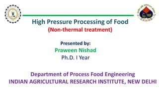 High Pressure Processing of Food
(Non-thermal treatment)
Presented by:
Praween Nishad
Ph.D. I Year
Department of Process Food Engineering
INDIAN AGRICULTURAL RESEARCH INSTITUTE, NEW DELHI
 