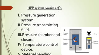 HPP system consists of :-
I. Pressure generation
system.
II.Pressure transmitting
fluid.
III.Pressure chamber and
closure.
IV.Temperature control
device.
 