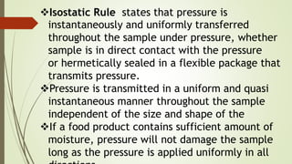 Isostatic Rule states that pressure is
instantaneously and uniformly transferred
throughout the sample under pressure, whether
sample is in direct contact with the pressure
or hermetically sealed in a flexible package that
transmits pressure.
Pressure is transmitted in a uniform and quasi
instantaneous manner throughout the sample
independent of the size and shape of the
If a food product contains sufficient amount of
moisture, pressure will not damage the sample
long as the pressure is applied uniformly in all
 