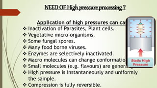 NEED OF High pressure processing ?
Application of high pressures can cause:-
 Inactivation of Parasites, Plant cells.
 Vegetative micro-organisms.
 Some fungal spores.
 Many food borne viruses.
 Enzymes are selectively inactivated.
 Macro molecules can change conformation.
 Small molecules (e.g. flavours) are generally
 High pressure is instantaneously and uniformly
the sample.
 Compression is fully reversible.
 