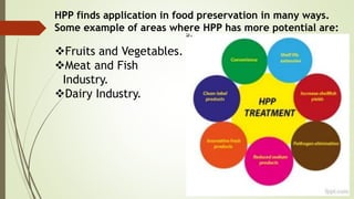 HPP finds application in food preservation in many ways.
Some example of areas where HPP has more potential are:
Fruits and Vegetables.
Meat and Fish
Industry.
Dairy Industry.
 