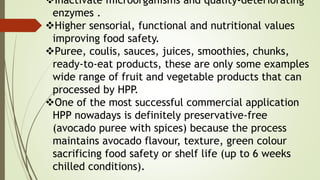 Inactivate microorganisms and quality-deteriorating
enzymes .
Higher sensorial, functional and nutritional values
improving food safety.
Puree, coulis, sauces, juices, smoothies, chunks,
ready-to-eat products, these are only some examples
wide range of fruit and vegetable products that can
processed by HPP.
One of the most successful commercial application
HPP nowadays is definitely preservative-free
(avocado puree with spices) because the process
maintains avocado flavour, texture, green colour
sacrificing food safety or shelf life (up to 6 weeks
chilled conditions).
 