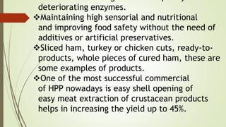 deteriorating enzymes.
Maintaining high sensorial and nutritional
and improving food safety without the need of
additives or artificial preservatives.
Sliced ham, turkey or chicken cuts, ready-to-
products, whole pieces of cured ham, these are
some examples of products.
One of the most successful commercial
of HPP nowadays is easy shell opening of
easy meat extraction of crustacean products
helps in increasing the yield up to 45%.
 