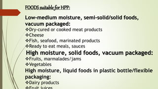 Low-medium moisture, semi-solid/solid foods,
vacuum packaged:
Dry-cured or cooked meat products
Cheese
Fish, seafood, marinated products
Ready to eat meals, sauces
High moisture, solid foods, vacuum packaged:
Fruits, marmalades/jams
Vegetables
High moisture, liquid foods in plastic bottle/flexible
packaging:
Dairy products
FOODS suitable for HPP:
 