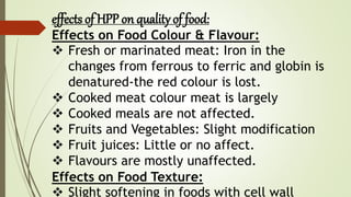 effects of HPP on quality of food:
Effects on Food Colour & Flavour:
 Fresh or marinated meat: Iron in the
changes from ferrous to ferric and globin is
denatured-the red colour is lost.
 Cooked meat colour meat is largely
 Cooked meals are not affected.
 Fruits and Vegetables: Slight modification
 Fruit juices: Little or no affect.
 Flavours are mostly unaffected.
Effects on Food Texture:
 Slight softening in foods with cell wall
 