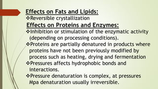 Effects on Fats and Lipids:
Reversible crystallization
Effects on Proteins and Enzymes:
Inhibition or stimulation of the enzymatic activity
(depending on processing conditions).
Proteins are partially denatured in products where
proteins have not been previously modified by
process such as heating, drying and fermentation
Pressures affects hydrophobic bonds and
interactions.
Pressure denaturation is complex, at pressures
Mpa denaturation usually irreversible.
 