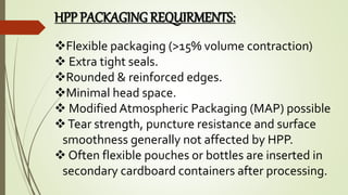 HPP PACKAGING REQUIRMENTS:
Flexible packaging (>15% volume contraction)
 Extra tight seals.
Rounded & reinforced edges.
Minimal head space.
 Modified Atmospheric Packaging (MAP) possible
Tear strength, puncture resistance and surface
smoothness generally not affected by HPP.
 Often flexible pouches or bottles are inserted in
secondary cardboard containers after processing.
 