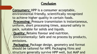 Consumers: HPP is a consumer acceptable,
environmental friendly, scientifically recognized
to achieve higher quality in certain foods.
Processing: Pressure transmission is instantaneous,
uniform, short processing times, assured safety in
pack, suitable for solids and liquids.
Quality: Retains flavour and nutrition.
Environmentally: Safe and no process by products,
emissions.
Packaging: Package design, geometry and format
should be tailored for HPP, Packaging films and
structure generally survive HPP well, but MAP and
Conclusion
 