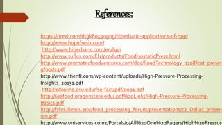 https://prezi.com/dtgk80590g0g/hiperbaric-applications-of-hpp/
http://www.hopefresh.com/
http://www.hiperbaric.com/en/hpp
http://www.suflux.com/EN/products/FoodIsostaticPress.html
http://www.promatecfoodventures.com/doc/FoodTechnology_1108feat_preserv
gfoods.pdf
http://www.thenfl.com/wp-content/uploads/High-Pressure-Processing-
Insights_20131.pdf
http://ohioline.osu.edu/fse-fact/pdf/0001.pdf
http://seafood.oregonstate.edu/.pdf%20Links/High-Pressure-Processing-
Basics.pdf
http://fshn.illinois.edu/food_processing_forum/presentations/c2_Dallas_present
ion.pdf
http://www.uniservices.co.nz/Portals/0/All%20One%20Pagers/High%20Pressure
References:
 