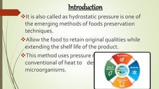 Introduction
It is also called as hydrostatic pressure is one of
the emerging methods of foods preservation
techniques.
Allow the food to retain original qualities while
extending the shelf life of the product.
This method uses pressure rather than the
conventional of heat to destroy the
microorganisms.
 