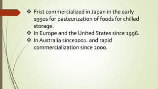  Frist commercialized in Japan in the early
1990s for pasteurization of foods for chilled
storage.
 In Europe and the United States since 1996.
 In Australia since2001. and rapid
commercialization since 2000.
 