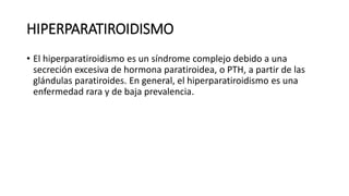 HIPERPARATIROIDISMO
• El hiperparatiroidismo es un síndrome complejo debido a una
secreción excesiva de hormona paratiroidea, o PTH, a partir de las
glándulas paratiroides. En general, el hiperparatiroidismo es una
enfermedad rara y de baja prevalencia.
 