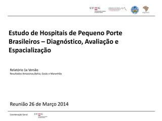 Estudo de Hospitais de Pequeno Porte
Brasileiros – Diagnóstico, Avaliação e
Espacialização
Reunião 26 de Março 2014
Relatório 1a Versão
Resultados Amazonas,Bahia, Goiás e Maranhão
Coordenação Geral:
 