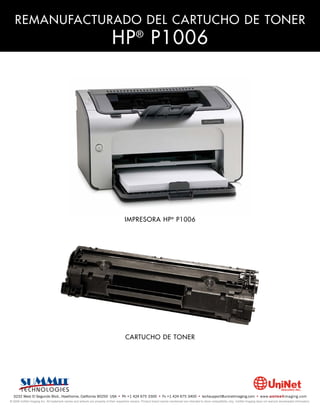 REMANUFACTURADO DEL CARTUCHO DE TONER
                                                                            HP P1006           ®




                                                                                      IMPRESORA HP ® P1006




                                                                                      CARTUCHO DE TONER




  3232 West El Segundo Blvd., Hawthorne, California 90250 USA • Ph +1 424 675 3300 • Fx +1 424 675 3400 • techsupport@uninetimaging.com • www.uninetimaging.com
© 2009 UniNet Imaging Inc. All trademark names and artwork are property of their respective owners. Product brand names mentioned are intended to show compatibility only. UniNet Imaging does not warrant downloaded information.
 