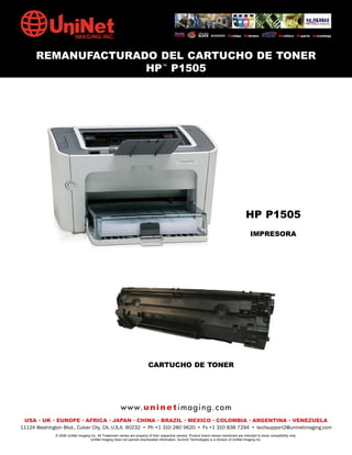 REMANUFACTURADO DEL CARTUCHO DE TONER
                    HP™ P1505




                                                                                                                                          HP P1505
                                                                                                                                             IMPRESORA




                                                                          CARTUCHO DE TONER




                                                        w w w. u n i n e t i m a g i n g . c o m
 USA • UK • EUROPE • AFRICA • JAPAN • CHINA • BRAZIL • MEXICO • COLOMBIA • ARGENTINA • VENEZUELA
11124 Washington Blvd., Culver City, CA, U.S.A. 90232 • Ph +1 310 280 9620 • Fx +1 310 838 7294 • techsupport2@uninetimaging.com
              © 2008 UniNet Imaging Inc. All Trademark names are property of their respective owners. Product brand names mentioned are intended to show compatibility only.
                                   UniNet Imaging does not warrant downloaded information. Summit Technologies is a division of UniNet Imaging Inc.
 