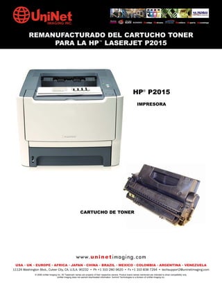 REMANUFACTURADO DEL CARTUCHO TONER
               PARA LA HP™ LASERJET P2015




                                                                                                                   HP® P2015
                                                                                                                        IMPRESORA




                                                             CARTUCHO DE TONER




                                                        w w w. u n i n e t i m a g i n g . c o m
 USA • UK • EUROPE • AFRICA • JAPAN • CHINA • BRAZIL • MEXICO • COLOMBIA • ARGENTINA • VENEZUELA
11124 Washington Blvd., Culver City, CA, U.S.A. 90232 • Ph +1 310 280 9620 • Fx +1 310 838 7294 • techsupport2@uninetimaging.com
              © 2008 UniNet Imaging Inc. All Trademark names are property of their respective owners. Product brand names mentioned are intended to show compatibility only.
                                   UniNet Imaging does not warrant downloaded information. Summit Technologies is a division of UniNet Imaging Inc.
 