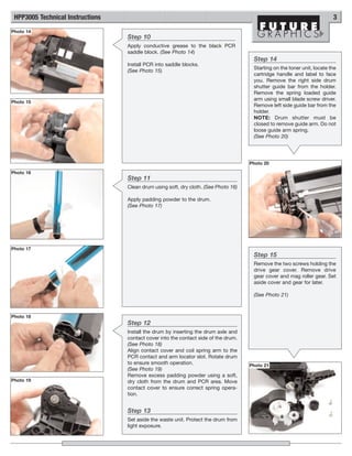 HPP3005 Technical Instructions                                                                                           3
Photo 14
                                  Step 10
                                  Apply conductive grease to the black PCR
                                  saddle block. (See Photo 14)
                                                                                      Step 14
                                  Install PCR into saddle blocks.
                                                                                      Starting on the toner unit, locate the
                                  (See Photo 15)
                                                                                      cartridge handle and label to face
                                                                                      you. Remove the right side drum
                                                                                      shutter guide bar from the holder.
                                                                                      Remove the spring loaded guide
                                                                                      arm using small blade screw driver.
Photo 15
                                                                                      Remove left side guide bar from the
                                                                                      holder.
                                                                                      NOTE: Drum shutter must be
                                                                                      closed to remove guide arm. Do not
                                                                                      loose guide arm spring.
                                                                                      (See Photo 20)




                                                                                     Photo 20

Photo 16
                                  Step 11
                                  Clean drum using soft, dry cloth. (See Photo 16)

                                  Apply padding powder to the drum.
                                  (See Photo 17)




Photo 17
                                                                                      Step 15
                                                                                      Remove the two screws holding the
                                                                                      drive gear cover. Remove drive
                                                                                      gear cover and mag roller gear. Set
                                                                                      aside cover and gear for later.

                                                                                      (See Photo 21)



Photo 18
                                  Step 12
                                  Install the drum by inserting the drum axle and
                                  contact cover into the contact side of the drum.
                                  (See Photo 18)
                                  Align contact cover and coil spring arm to the
                                  PCR contact and arm locator slot. Rotate drum
                                  to ensure smooth operation.                        Photo 21
                                  (See Photo 19)
                                  Remove excess padding powder using a soft,
Photo 19                          dry cloth from the drum and PCR area. Move
                                  contact cover to ensure correct spring opera-
                                  tion.


                                  Step 13
                                  Set aside the waste unit. Protect the drum from
                                  light exposure.
 