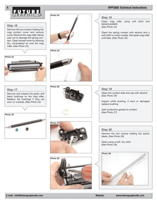 4                                                           HPP3005 Technical Instructions

                                       Photo 24
                                                       Step 18
                                                       Clean mag roller using soft cloth and
                                                       MAGCLEANER.
 Step 16                                               (See Photo 24)
 Remove the two screws holding the
 mag contact cover and remove                          Clean the spring contact with alcohol and a
 cover. Remove the mag roller taking                   soft cloth or cotton swabs. Set aside mag roller
 care not to damage the spring con-                    until later. (See Photo 25)
 tact. Clean excess toner by blowing
 dry, compressed air over the mag
 roller. (See Photo 22)
                                       Photo 25


Photo 22




                                       Photo 26
 Step 17                                               Step 19
 Remove and inspect the green and                      Clean the contact side end cap with alcohol.
 black bushings on the mag roller.                     (See Photo 26)
 Replace the bushings if they are
 worn or cracked. (See Photo 23)                       Inspect white bushing, if warn or damaged
                                                       replace bushing.

                                                       Add conductive grease to contact.
                                                       (See Photo 27)
Photo 23



                                       Photo 27


                                                       Step 20
                                                       Remove the two screws holding the doctor
                                                       blade. (See Photo 28)

                                                       Clean using a soft, dry cloth.
                                                       (See Photo 29)


                                                       Photo 28

                                       Photo 28




E-mail: info@futuregraphicsllc.com                Website:           www.futuregraphicsllc.com
 