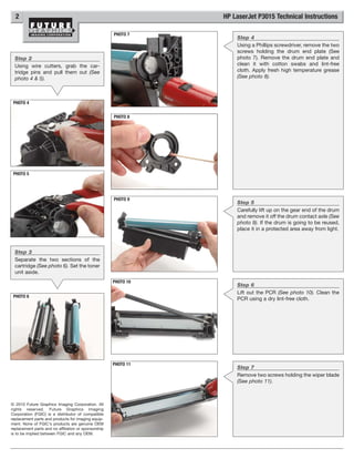 2                                                              HP LaserJet P3015 Technical Instructions

                                                      PHOTO 7
                                                                     Step 4
                                                                     Using a Phillips screwdriver, remove the two
                                                                     screws holding the drum end plate (See
  Step 2                                                             photo 7). Remove the drum end plate and
  Using wire cutters, grab the car-                                  clean it with cotton swabs and lint-free
  tridge pins and pull them out (See                                 cloth. Apply fresh high temperature grease
  photo 4 & 5).                                                      (See photo 8).




 PHOTO 4


                                                      PHOTO 8




 PHOTO 5




                                                      PHOTO 9
                                                                     Step 5
                                                                     Carefully lift up on the gear end of the drum
                                                                     and remove it off the drum contact axle (See
                                                                     photo 9). If the drum is going to be reused,
                                                                     place it in a protected area away from light.



  Step 3
  Separate the two sections of the
  cartridge (See photo 6). Set the toner
  unit aside.
                                                      PHOTO 10
                                                                     Step 6
                                                                     Lift out the PCR (See photo 10). Clean the
 PHOTO 6
                                                                     PCR using a dry lint-free cloth.




                                                      PHOTO 11
                                                                     Step 7
                                                                     Remove two screws holding the wiper blade
                                                                     (See photo 11).



© 2010 Future Graphics Imaging Corporation. All
rights reserved. Future Graphics Imaging
Corporation (FGIC) is a distributor of compatible
replacement parts and products for imaging equip-
ment. None of FGIC's products are genuine OEM
replacement parts and no affiliation or sponsorship
is to be implied between FGIC and any OEM.
 