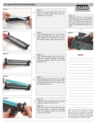 HP LaserJet P3015 Technical Instructions                                                                                                3

PHOTO 12
                                            Step 8
                                            Remove the wiper blade (See photo 12).
                                            Clean the waste hopper using dry, com-
                                            pressed air or a vacuum.                         Step 14
                                                                                             Using an X-acto knife, cut the plastic
                                                                                             weld holding the chip in place (See
                                                                                             photo 17). Install the new chip onto
                                                                                             the waste hopper. Set the waste unit
                                                                                             aside in a protected area away from
                                                                                             light.


PHOTO 13
                                            Step 9                                         PHOTO 17
                                            Apply padding powder to a new or once-
                                            used wiper blade. Place the blade onto the
                                            waste hopper and install the two screws
                                            that hold the blade in place (See photo 13).




PHOTO 14
                                            Step 10                                                            NOTES
                                            Clean the PCR saddles using cotton swabs.
                                            Apply new conductive grease to the black
                                            conductive saddle. Install the clean PCR
                                            (See photo 14).




PHOTO 15
                                            Step 11
                                            Apply padding powder to the drum. Apply
                                            conductive grease to the drum contact axle.
                                            Carefully slide the drum onto the drum con-
                                            tact axle (See photo 15).




PHOTO 16
                                            Step 12
                                            Install the drum end plate and two screws
                                            holding it in place (See photo 16).
                                            Step 13
                                            Rotate the drum to ensure that the drum
                                            and wiper blade are properly lubricated.       © 2010 Future Graphics Imaging Corporation. All
                                            Clean the padding powder off the PCR           rights reserved. Future Graphics Imaging
                                            using a lint-free cloth.                       Corporation (FGIC) is a distributor of compatible
                                                                                           replacement parts and products for imaging equip-
                                                                                           ment. None of FGIC's products are genuine OEM
                                                                                           replacement parts and no affiliation or sponsorship
                                                                                           is to be implied between FGIC and any OEM.
 