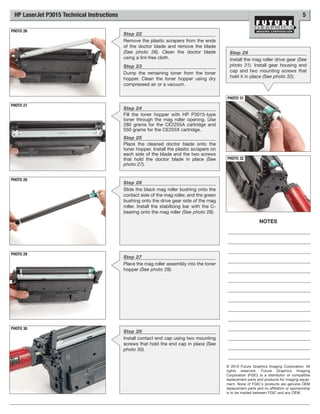 HP LaserJet P3015 Technical Instructions                                                                                                   5

PHOTO 26
                                            Step 22
                                            Remove the plastic scrapers from the ends
                                            of the doctor blade and remove the blade
                                            (See photo 26). Clean the doctor blade              Step 29
                                            using a lint-free cloth.                            Install the mag roller drive gear (See
                                            Step 23                                             photo 31). Install gear housing end
                                            Dump the remaining toner from the toner             cap and two mounting screws that
                                            hopper. Clean the toner hopper using dry            hold it in place (See photo 32).
                                            compressed air or a vacuum.

                                                                                              PHOTO 31
PHOTO 27
                                            Step 24
                                            Fill the toner hopper with HP P3015-type
                                            toner through the mag roller opening. Use
                                            280 grams for the CE2255A cartridge and
                                            550 grams for the CE255X cartridge.
                                            Step 25
                                            Place the cleaned doctor blade onto the
                                            toner hopper. Install the plastic scrapers on
                                            each side of the blade and the two screws
                                            that hold the doctor blade in place (See          PHOTO 32
                                            photo 27).


PHOTO 28
                                            Step 26
                                            Slide the black mag roller bushing onto the
                                            contact side of the mag roller, and the green
                                            bushing onto the drive gear side of the mag
                                            roller. Install the stabilizing bar with the C-
                                            bearing onto the mag roller (See photo 28).

                                                                                                                  NOTES




PHOTO 29
                                            Step 27
                                            Place the mag roller assembly into the toner
                                            hopper (See photo 29).




PHOTO 30
                                            Step 28
                                            Install contact end cap using two mounting
                                            screws that hold the end cap in place (See
                                            photo 30).


                                                                                              © 2010 Future Graphics Imaging Corporation. All
                                                                                              rights reserved. Future Graphics Imaging
                                                                                              Corporation (FGIC) is a distributor of compatible
                                                                                              replacement parts and products for imaging equip-
                                                                                              ment. None of FGIC's products are genuine OEM
                                                                                              replacement parts and no affiliation or sponsorship
                                                                                              is to be implied between FGIC and any OEM.
 