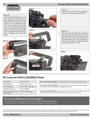 6                                                                                                               HP LaserJet P3015 Technical Instructions

                                                      PHOTO 35
                                                                                                                         Step 31
                                                                                                                         Join the toner and waste units together and
                                                                                                                         install the cartridge pins (See photo 35).
  Step 30
  Install the left-side guide bar of the
  drum shutter into the hinge post on
  the contact side of the toner hopper
  (See photo 33). Set the spring in the
  shutter arm and install the shutter
  arm onto the positioning post (See
  photo 34). Install the right side guide
  bar of the drum shutter into the hinge
  post on the gear housing side of the                PHOTO 36
  toner hopper. Slide the drum shutter                                                                                   Step 32
  open to engage the shutter arm                                                                                         Place the drum drive axle into a socket of
  spring.                                                                                                                the drum gear and position the Drum Drive
                                                                                                                         Axle Removal Tool on top of the drive axle
                                                                                                                         (See photo 36). Use the extended flange on
                                                                                                                         the waste hopper gear end as leverage to
PHOTO 33                                                                                                                 press the drive axle down until it snaps into
                                                                                                                         its place (See photos 37 & 38).




                                                      PHOTO 37                                                          PHOTO 38




PHOTO 34




                                                              FLANGE




HP LaserJet P3015 (CE525A) Printer
 Print speed                        Up to 42 ppm                            HP LaserJet P3015d (CE526A) – HP LaserJet 3015 plus automatic two-sided printing.
 First page out                     As fast as 7.5 sec
                                                                            HP LaserJet P3015dn (CE528A) – HP LaserJet 3015 plus automatic two-sided printing,
 Print resolution                   Up to 1200 x1200 dpi                    HP Jetdirect 10/100/1000 Ethernet embedded print server.
 Monthly duty cycle                 Up to 100,000
                                                                            HP LaserJet P3015x (CE529A) – HP LaserJet 3015 plus automatic two-sided printing, HP
 Recommended monthly                1500 to 5000 pages
                                                                            Jetdirect 10/100/1000 Ethernet embedded print server, 500-sheet input tray.
 print volume



   HP LaserJet CE255 Family Print Cartridges:
   HP LaserJet CE255A Print Cartridge, black. Average cartridge yields 6000 standard pages.
   HP LaserJet CE255X Print Cartridge, black. Average cartridge yields 12,500 standard pages.




© 2010 Future Graphics Imaging Corporation. All rights reserved. Future Graphics Imaging Corporation (FGIC) is a distributor of compatible replacement parts and products for imag-
ing equipment. None of FGIC's products are genuine OEM replacement parts and no affiliation or sponsorship is to be implied between FGIC and any OEM.


 E-mail: info@fgimaging.com                                                                                                                Website: www.fgimaging.com
 