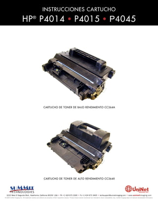 INSTRUCCIONES CARTUCHO

                          HP ® P4014 • P4015 • P4045




                                                          CARTUCHO DE TONER DE BAJO RENDIMIENTO CC364A




                                                           CARTUCHO DE TONER DE ALTO RENDIMIENTO CC364X




  3232 West El Segundo Blvd., Hawthorne, California 90250 USA • Ph +1 424 675 3300 • Fx +1 424 675 3400 • techsupport@uninetimaging.com • www.uninetimaging.com
© 2009 UniNet Imaging Inc. All trademark names and artwork are property of their respective owners. Product brand names mentioned are intended to show compatibility only. UniNet Imaging does not warrant downloaded information.
 