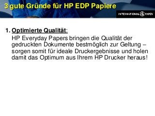 3 gute Gründe für HP EDP Papiere
1. Optimierte Qualität:
HP Everyday Papers bringen die Qualität der
gedruckten Dokumente bestmöglich zur Geltung –
sorgen somit für ideale Druckergebnisse und holen
damit das Optimum aus Ihrem HP Drucker heraus!
 
