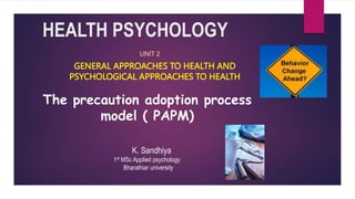 HEALTH PSYCHOLOGY
GENERAL APPROACHES TO HEALTH AND
PSYCHOLOGICAL APPROACHES TO HEALTH
UNIT 2
K. Sandhiya
1st MSc Applied psychology
Bharathiar university
The precaution adoption process
model ( PAPM)
 