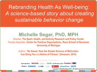 Rebranding Health As Well-being:
A science-based story about creating
sustainable behavior change
Michelle Segar, PhD, MPH
Director, The Sport, Health, and Activity Research and Policy Center
Faculty Associate, Center for Positive Organizations, Ross School of Business
University of Michigan
Author, “No Sweat: How the Simple Science of Motivation
Can Bring You a Lifetime of Fitness” (Amacom, 2015)
Copyright © Michelle Segar 2015 . All rights reserved for full presentation.
 