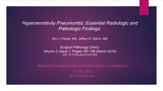 PRESENTED IN RADIOLOGICAL-PATHOLOGICAL CONFERENCE
14 JULY 2015
BY T.CHAYOVAN
Hypersensitivity Pneumonitis: Essential Radiologic and
Pathologic Findings
Teri J. Franks, MD, Jeffrey R. Galvin, MD
Surgical Pathology Clinics
Volume 3, Issue 1, Pages 187-198 (March 2010)
DOI: 10.1016/j.path.2010.03.005
 