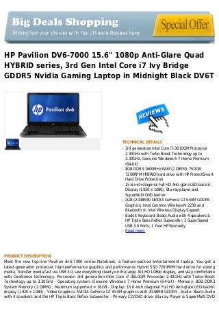 HP Pavilion DV6-7000 15.6" 1080p Anti-Glare Quad
HYBRID series, 3rd Gen Intel Core i7 Ivy Bridge
GDDR5 Nvidia Gaming Laptop in Midnight Black DV6T
TECHNICAL DETAILS
3rd generation Intel Core i7-3610QM Processorq
2.30GHz with Turbo Boost Technology up to
3.30GHz; Genuine Windows® 7 Home Premium
(64-bit)
8GB DDR3 1600MHz RAM (2 DIMM); 750GBq
7200RPM HYBRID hard drive with HP ProtectSmart
Hard Drive Protection
15.6-inch diagonal Full HD Anti-glare LED-backlitq
Display (1920 x 1080); Blu-ray player and
SuperMulti DVD burner
2GB (2048MB) NVIDIA GeForce GT 650M GDDR5q
Graphics; Intel Centrino Wireless-N 2230 and
Bluetooth®; Intel Wireless Display Support
Backlit Keyboard; Beats Audio with 4 speakers &q
HP Triple Bass Reflex Subwoofer; 3 SuperSpeed
USB 3.0 Ports; 1 Year HP Warranty
Read moreq
PRODUCT DESCRIPTION
Meet the new top-line Pavilion dv6-7000 series Notebook, a feature-packed entertainment laptop. You get a
latest-generation processor, high-performance graphics and performance Hybrid SSD 7200RPM hard drive for storing
media. Transfer media fast via USB 3.0, see everything clearly on the large, full HD 1080p display, and stay comfortable
with CoolSense technology. Processor: 3rd generation Intel Core i7-3610QM Processor 2.30GHz with Turbo Boost
Technology up to 3.30GHz - Operating system: Genuine Windows 7 Home Premium (64-bit) - Memory: 8GB DDR3
System Memory (2 DIMM) ; Maximum supported = 16GB - Display: 15.6-inch diagonal Full HD Anti-glare LED-backlit
display (1920 x 1080) - Video Graphics: NVIDIA GeForce GT 650M graphics with 2048MB GDDR5 - Audio: Beats Audio
with 4 speakers and the HP Triple Bass Reflex Subwoofer - Primary CD/DVD drive: Blu-ray Player & SuperMulti DVD
 