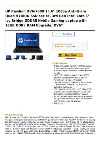 HP Pavilion DV6-7000 15.6" 1080p Anti-Glare
Quad HYBRID SSD series, 3rd Gen Intel Core i7
Ivy Bridge GDDR5 Nvidia Gaming Laptop with
16GB DDR3 RAM Upgrade; DV6T

                                                               Price :
                                                                         Check Price



                                                              Average Customer Rating

                                                                             4.5 out of 5




                                                          Product Feature
                                                          q   3rd generation Intel Core i7-3610QM Processor
                                                              2.30GHz with Turbo Boost Technology up to
                                                              3.30GHz; Genuine Windows® 7 Home Premium
                                                              (64-bit)
                                                          q   16GB DDR3 1600MHz RAM (2 DIMM); 750GB
                                                              7200RPM HYBRID SSD hard drive with HP
                                                              ProtectSmart Hard Drive Protection
                                                          q   15.6-inch diagonal Full HD Anti-glare LED-backlit
                                                              Display (1920 x 1080); Blu-ray player and
                                                              SuperMulti DVD burner
                                                          q   2GB (2048MB) NVIDIA GeForce GT 650M GDDR5
                                                              Graphics; Intel Centrino Wireless-N 2230 and
                                                              Bluetooth®; Intel Wireless Display Support
                                                          q   Backlit Keyboard; Beats Audio with 4 speakers &
                                                              HP Triple Bass Reflex Subwoofer; 3 SuperSpeed
                                                              USB 3.0 Ports; 1 Year HP Warranty
                                                          q   Read more




Product Description
Meet the new top of the line Pavilion dv6-7000 quad edition Notebook, a feature-packed entertainment laptop.
You get a latest-generation processor, 2GB GDDR5 graphics and Hybrid SSD 7200RPM hard drive for blazing
fast performance. Transfer media fast via USB 3.0, see everything clearly on the large, full HD 1080p display,
and stay comfortable with CoolSense technology. Processor: 3rd generation Intel Core i7-3610QM Processor
2.30GHz with Turbo Boost Technology up to 3.30GHz - Operating system: Genuine Windows 7 Home Premium
(64-bit) - Memory: 16GB DDR3 System Memory (2 DIMM) ; Maximum supported = 16GB - Display: 15.6-inch
diagonal Full HD Anti-glare LED-backlit display (1920 x 1080) - Video Graphics: NVIDIA GeForce GT 650M
graphics with 2048MB GDDR5 - Audio: Beats Audio with 4 speakers and the HP Triple Bass Reflex Subwoofer -
 