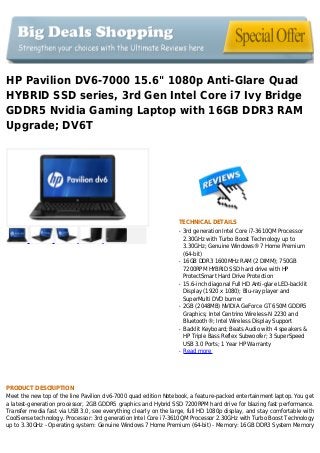HP Pavilion DV6-7000 15.6" 1080p Anti-Glare Quad
HYBRID SSD series, 3rd Gen Intel Core i7 Ivy Bridge
GDDR5 Nvidia Gaming Laptop with 16GB DDR3 RAM
Upgrade; DV6T
TECHNICAL DETAILS
3rd generation Intel Core i7-3610QM Processorq
2.30GHz with Turbo Boost Technology up to
3.30GHz; Genuine Windows® 7 Home Premium
(64-bit)
16GB DDR3 1600MHz RAM (2 DIMM); 750GBq
7200RPM HYBRID SSD hard drive with HP
ProtectSmart Hard Drive Protection
15.6-inch diagonal Full HD Anti-glare LED-backlitq
Display (1920 x 1080); Blu-ray player and
SuperMulti DVD burner
2GB (2048MB) NVIDIA GeForce GT 650M GDDR5q
Graphics; Intel Centrino Wireless-N 2230 and
Bluetooth®; Intel Wireless Display Support
Backlit Keyboard; Beats Audio with 4 speakers &q
HP Triple Bass Reflex Subwoofer; 3 SuperSpeed
USB 3.0 Ports; 1 Year HP Warranty
Read moreq
PRODUCT DESCRIPTION
Meet the new top of the line Pavilion dv6-7000 quad edition Notebook, a feature-packed entertainment laptop. You get
a latest-generation processor, 2GB GDDR5 graphics and Hybrid SSD 7200RPM hard drive for blazing fast performance.
Transfer media fast via USB 3.0, see everything clearly on the large, full HD 1080p display, and stay comfortable with
CoolSense technology. Processor: 3rd generation Intel Core i7-3610QM Processor 2.30GHz with Turbo Boost Technology
up to 3.30GHz - Operating system: Genuine Windows 7 Home Premium (64-bit) - Memory: 16GB DDR3 System Memory
 