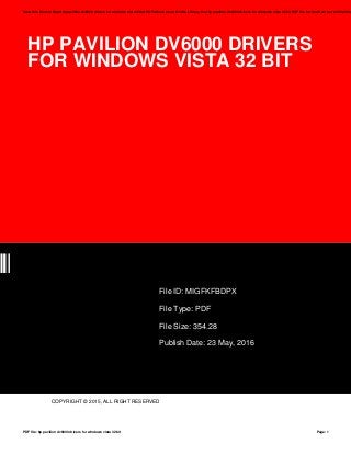 HP PAVILION DV6000 DRIVERS
FOR WINDOWS VISTA 32 BIT
PX
File ID: MIGFKFBDPX
File Type: PDF
File Size: 354.28
Publish Date: 23 May, 2016
COPYRIGHT © 2015, ALL RIGHT RESERVED
Save this Book to Read hp pavilion dv6000 drivers for windows vista 32 bit PDF eBook at our Online Library. Get hp pavilion dv6000 drivers for windows vista 32 bit PDF file for free from our online libra
PDF file: hp pavilion dv6000 drivers for windows vista 32 bit Page: 1
 