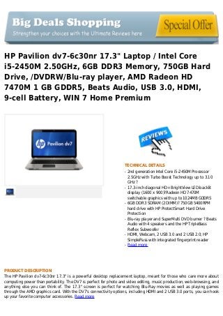 HP Pavilion dv7-6c30nr 17.3" Laptop / Intel Core
i5-2450M 2.50GHz, 6GB DDR3 Memory, 750GB Hard
Drive, /DVDRW/Blu-ray player, AMD Radeon HD
7470M 1 GB GDDR5, Beats Audio, USB 3.0, HDMI,
9-cell Battery, WIN 7 Home Premium
TECHNICAL DETAILS
2nd generation Intel Core i5-2450M Processorq
2.5GHz with Turbo Boost Technology up to 3.10
GHz ?
17.3-inch diagonal HD+ BrightView LED-backlitq
display (1600 x 900)?Radeon HD 7470M
switchable graphics with up to 1024MB GDDR5
6GB DDR3 SDRAM (2 DIMM)? 750GB 5400RPMq
hard drive with HP ProtectSmart Hard Drive
Protection
Blu-ray player and SuperMulti DVD burner ? Beatsq
Audio with 4 speakers and the HP TripleBass
Reflex Subwoofer
HDMI, Webcam, 2 USB 3.0 and 2 USB 2.0; HPq
SimplePass with integrated fingerprint reader
Read moreq
PRODUCT DESCRIPTION
The HP Pavilion dv7-6c30nr 17.3" is a powerful desktop replacement laptop, meant for those who care more about
computing power than portability. The DV7 is perfect for photo and video editing, music production, web-browsing, and
anything else you can think of. The 17.3" screen is perfect for watching Blu-Ray movies as well as playing games
through the AMD graphics card. With the DV7's connectivity options, including HDMI and 2 USB 3.0 ports, you can hook
up your favorite computer accessories. Read more
 