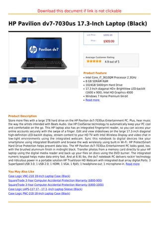 Download this document if link is not clickable


HP Pavilion dv7-7030us 17.3-Inch Laptop (Black)
                                                                 List Price :   $999.99

                                                                     Price :
                                                                                $909.99



                                                                Average Customer Rating

                                                                                 4.9 out of 5



                                                            Product Feature
                                                            q   Intel Core_i7_3610QM Processor 2.3GHz
                                                            q   8 GB SDRAM RAM
                                                            q   1024GB 5400rpm Hard Drive
                                                            q   17.3 Inch diagonal HD+ BrightView LED-backlit
                                                                (1600 x 900), Intel HD Graphics 4000
                                                            q   Windows 7 Home Premium 64-bit
                                                            q   Read more




Product Description
Store more files with a large 1TB hard drive on the HP Pavilion dv7-7030us Entertainment PC. Plus, hear music
the way the artists intended with Beats Audio. Use HP CoolSense technology to automatically keep your PC cool
and comfortable on the go. This HP laptop also has an integrated fingerprint reader, so you can access your
online accounts securely with the swipe of a finger. Edit and view slideshows on the large 17.3-inch diagonal
high-definition LED-backlit display, stream content to your HD TV with Intel Wireless Display and video chat in
low-light environments using the integrated webcam. Sync this notebook to digital devices like your
smartphone using integrated Bluetooth and browse the web wirelessly using built-in Wi-Fi. HP ProtectSmart
Hard Drive Protection helps prevent data loss. The HP Pavilion dv7-7030us Entertainment PC looks good, too,
with the brushed aluminum finish in midnight black. Transfer photos from a memory card directly to your HP
laptop using the digital media reader and back up your files on discs using the DVD burner. The integrated
numeric keypad helps make data entry fast. And at 6.91 lbs, the dv7 notebook PC delivers rockin' technology
and ridiculous power in a portable solution.HP TrueVision HD Webcam with integrated dual array digital.Ports: 3
SuperSpeed USB 3.0; 1 USB 2.0; 1 HDMI; 1 VGA; 1 RJ45; 1 headphone-out; 1 microphone-in. Read more

You May Also Like
Case Logic VNC-218 18-Inch Laptop Case (Black)
SquareTrade 3-Year Computer Accidental Protection Warranty ($800-900)
SquareTrade 3-Year Computer Accidental Protection Warranty ($900-1000)
Case Logic LAPS-117 17 - 17.3 -Inch Laptop Sleeve (Black)
Case Logic PNC-218 18-Inch Laptop Case (Black)
 
