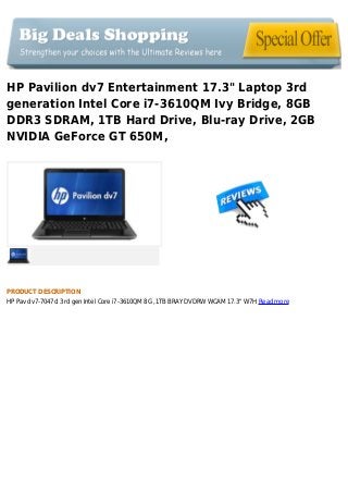 HP Pavilion dv7 Entertainment 17.3" Laptop 3rd
generation Intel Core i7-3610QM Ivy Bridge, 8GB
DDR3 SDRAM, 1TB Hard Drive, Blu-ray Drive, 2GB
NVIDIA GeForce GT 650M,
PRODUCT DESCRIPTION
HP Pav dv7-7047cl 3rd gen Intel Core i7-3610QM 8G ,1TB BRAY DVDRW WCAM 17.3" W7H Read more
 