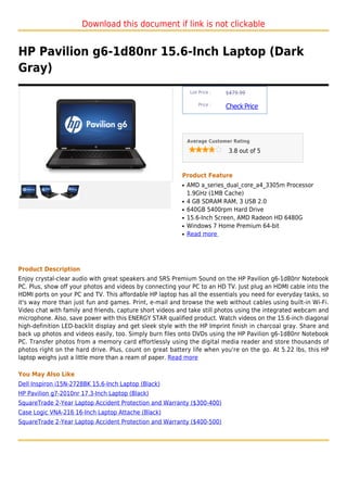 Download this document if link is not clickable


HP Pavilion g6-1d80nr 15.6-Inch Laptop (Dark
Gray)
                                                               List Price :   $479.99

                                                                   Price :
                                                                              Check Price



                                                              Average Customer Rating

                                                                               3.8 out of 5



                                                          Product Feature
                                                          q   AMD a_series_dual_core_a4_3305m Processor
                                                              1.9GHz (1MB Cache)
                                                          q   4 GB SDRAM RAM, 3 USB 2.0
                                                          q   640GB 5400rpm Hard Drive
                                                          q   15.6-Inch Screen, AMD Radeon HD 6480G
                                                          q   Windows 7 Home Premium 64-bit
                                                          q   Read more




Product Description
Enjoy crystal-clear audio with great speakers and SRS Premium Sound on the HP Pavilion g6-1d80nr Notebook
PC. Plus, show off your photos and videos by connecting your PC to an HD TV. Just plug an HDMI cable into the
HDMI ports on your PC and TV. This affordable HP laptop has all the essentials you need for everyday tasks, so
it's way more than just fun and games. Print, e-mail and browse the web without cables using built-in Wi-Fi.
Video chat with family and friends, capture short videos and take still photos using the integrated webcam and
microphone. Also, save power with this ENERGY STAR qualified product. Watch videos on the 15.6-inch diagonal
high-definition LED-backlit display and get sleek style with the HP Imprint finish in charcoal gray. Share and
back up photos and videos easily, too. Simply burn files onto DVDs using the HP Pavilion g6-1d80nr Notebook
PC. Transfer photos from a memory card effortlessly using the digital media reader and store thousands of
photos right on the hard drive. Plus, count on great battery life when you're on the go. At 5.22 lbs, this HP
laptop weighs just a little more than a ream of paper. Read more

You May Also Like
Dell Inspiron i15N-2728BK 15.6-Inch Laptop (Black)
HP Pavilion g7-2010nr 17.3-Inch Laptop (Black)
SquareTrade 2-Year Laptop Accident Protection and Warranty ($300-400)
Case Logic VNA-216 16-Inch Laptop Attache (Black)
SquareTrade 2-Year Laptop Accident Protection and Warranty ($400-500)
 