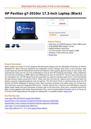 Download this document if link is not clickable


HP Pavilion g7-2010nr 17.3-Inch Laptop (Black)
                                                                 List Price :   $599.99

                                                                     Price :
                                                                                $449.00



                                                                Average Customer Rating

                                                                                 3.6 out of 5



                                                            Product Feature
                                                            q   Intel Core_i3_2350M Processor 2.3GHz (3MB Cache)
                                                            q   6 GB SDRAM RAM, Weight: 4.6 lbs
                                                            q   640GB 5400rpm Hard Drive
                                                            q   17.3-Inch Screen, Intel HD Graphics 3000
                                                            q   Windows 7 Home Premium 64-bit
                                                            q   Read more




Product Description
Watch videos on a large 17.3-inch diagonal HD LED-backlit display with the affordable HP Pavilion g7-2010nr
Notebook PC. With a full-size keyboard and integrated numeric keypad, data entry is fast and easy. Help
prevent data loss with HP ProtectSmart Hard Drive Protection, which guards against bumps or short drops. Plus,
automatically keep your PC cool and comfortable on the go with HP CoolSense technology. Share slideshows
and more by connecting an HDMI cable to the HDMI ports on your PC and HD TV. The g7 is way more than just
fun and games, too. This HP laptop has all the essentials you need for everyday tasks. Print, e-mail and browse
the web without cables using built-in Wi-Fi. Video chat over the Internet, capture short videos and take still
photos using the integrated webcam and microphone. The HP Imprint finish in sparkling black gives the HP
Pavilion g7-2010nr Notebook PC plenty of style. Share and back up photos and videos easily, too. Simply burn
files onto discs using the integrated DVD burner. Transfer photos from a memory card effortlessly using the
digital media reader and store thousands of photos right on the hard drive. Enjoy clear, consistent sound from
Altec Lansing speakers with Dolby Advanced Audio. Plus, count on great battery life when you're on the go. At
6.57 lbs, this HP laptop delivers the power of a desktop PC in a portable solution. Read more

You May Also Like
Case Logic VNC-218 18-Inch Laptop Case (Black)
SquareTrade 3-Year Computer Accidental Protection Warranty ($400-500)
SquareTrade 3-Year Computer Accidental Protection Warranty ($500-600)
Case Logic 17.3-Inch Laptop Case (VNCI-217)
Case Logic LAPS-117 17 - 17.3 -Inch Laptop Sleeve (Black)
 