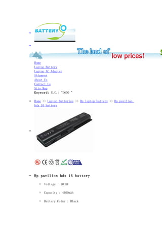 •



•




    Home
    Laptop Battery
    Laptop AC Adapter
    Shipment
    About Us
    Contact Us
    Site Map
    Keyword: E.G.: "D600 "

•   Home >> Laptop Batteries >> Hp laptop battery >> Hp pavilion
    hdx 16 battery




•




•   Hp pavilion hdx 16 battery

      o   Voltage : 10.8V

      o   Capacity : 4400mAh

      o   Battery Color : Black
 