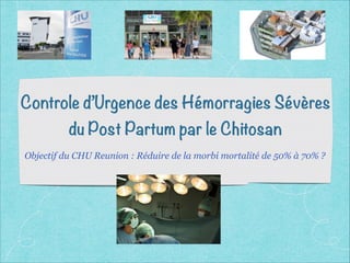 Controle d’Urgence des Hémorragies Sévères
du Post Partum par le Chitosan
Objectif du CHU Reunion : Réduire de la morbi mortalité de 50% à 70% ?
 