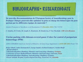 BIBLIOGRAPHIE+ RESEARCHGATE
De nouvelles Recommandations de l’European Society of Anaesthesiology pour la
Pratique Clinique pourront-elles optimiser la prise en charge des hémorragies du post-
partum par les différentes équipes de maternité ?
Annales Françaises d’Anesthesie et de Reanimation 33 (Décembre 2014) 704–713710
C. Gindrey, M. Fortin, M. Larghi, G. Boulesteix, M. Boukerrou, P. Von Theobald. CHU de la Reunion.
Uterine packing with chitosan-covered gauze (Celox) for control of postpartum
hemorrhage (PPH)
AJOG CONGRESS American Journal of Obstetrics & Gynecology Supplement to JANUARY 2015 Poster 734
Holger Maul1, Sahra Steinmacher1, George Saade2, Gerhard Gebauer1, Norbert Rolf3
, Bernd Schmid 4
1 Marienkrankenhaus Hamburg, Obstetrics and Gynecology, Hamburg, Germany,
2 University of Texas Medical Branch, Obstetrics and Gynecology, Galveston, Texas
3 Marienkrankenhaus Hamburg, Anaesthesiology, Hamburg, Germany,
4 Royal Adelaide Hospital, Gynaecological Oncology, Eastwood, SA,,Australia
 