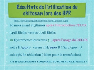 Résultats de l’utilisation du
chitosan lors des HPP.
http://www.ajog.org/article/S0002-9378(14)01995-4/pdf
26 mois avant et 38mois après l’introduction CELOX
5498 Births versus 9538 Births
10 Hysterectomies versus 5 , après l’usage du CELOX
soit 1 H/550 B versus 1 H/1900 B ! (ici 1/300 …)
soit 75% de réduction ( idem pour la transfusion)
« IT IS INEXPENSIVE COMPARED TO OTHER TREATMENTS »
 