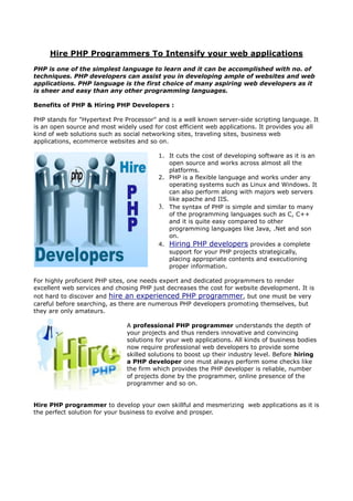 Hire PHP Programmers To Intensify your web applications
PHP is one of the simplest language to learn and it can be accomplished with no. of
techniques. PHP developers can assist you in developing ample of websites and web
applications. PHP language is the first choice of many aspiring web developers as it
is sheer and easy than any other programming languages.

Benefits of PHP & Hiring PHP Developers :

PHP stands for "Hypertext Pre Processor" and is a well known server-side scripting language. It
is an open source and most widely used for cost efficient web applications. It provides you all
kind of web solutions such as social networking sites, traveling sites, business web
applications, ecommerce websites and so on.

                                         1. It cuts the cost of developing software as it is an
                                            open source and works across almost all the
                                            platforms.
                                         2. PHP is a flexible language and works under any
                                            operating systems such as Linux and Windows. It
                                            can also perform along with majors web servers
                                            like apache and IIS.
                                         3. The syntax of PHP is simple and similar to many
                                            of the programming languages such as C, C++
                                            and it is quite easy compared to other
                                            programming languages like Java, .Net and son
                                            on.
                                         4. Hiring PHP developers provides a complete
                                            support for your PHP projects strategically,
                                            placing appropriate contents and executioning
                                            proper information.

For highly proficient PHP sites, one needs expert and dedicated programmers to render
excellent web services and chosing PHP just decreases the cost for website development. It is
not hard to discover and hire an experienced PHP programmer, but one must be very
careful before searching, as there are numerous PHP developers promoting themselves, but
they are only amateurs.

                               A professional PHP programmer understands the depth of
                               your projects and thus renders innovative and convincing
                               solutions for your web applications. All kinds of business bodies
                               now require professional web developers to provide some
                               skilled solutions to boost up their industry level. Before hiring
                               a PHP developer one must always perform some checks like
                               the firm which provides the PHP developer is reliable, number
                               of projects done by the programmer, online presence of the
                               programmer and so on.


Hire PHP programmer to develop your own skillful and mesmerizing web applications as it is
the perfect solution for your business to evolve and prosper.
 