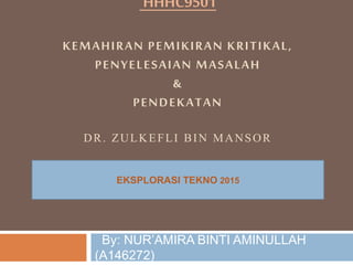 HHHC9501
KEMAHIRAN PEMIKIRAN KRITIKAL,
PENYELESAIAN MASALAH
&
PENDEKATAN
DR. ZULKEFLI BIN MANSOR
By: NUR’AMIRA BINTI AMINULLAH
(A146272)
EKSPLORASI TEKNO 2015
 