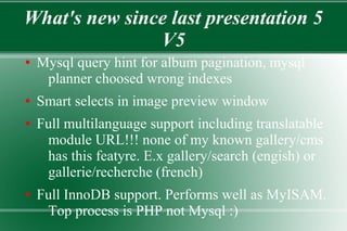 What's new since last presentation 5
V5
● Mysql query hint for album pagination, mysql
planner choosed wrong indexes
● Smart selects in image preview window
● Full multilanguage support including translatable
module URL!!! none of my known gallery/cms
has this featyre. E.x gallery/search (engish) or
gallerie/recherche (french)
● Full InnoDB support. Performs well as MyISAM.
Top process is PHP not Mysql :)
 