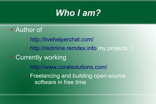 Who I am?
● Author of
– http://livehelperchat.com/
– http://redmine.remdex.info my projects :)
● Currently working
http://www.coralsolutions.com/
– Freelancing and building open-source
software in free time
 